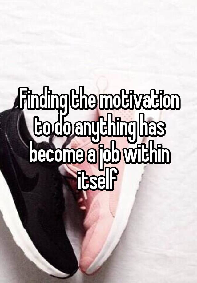 Finding the motivation to do anything has become a job within itself 