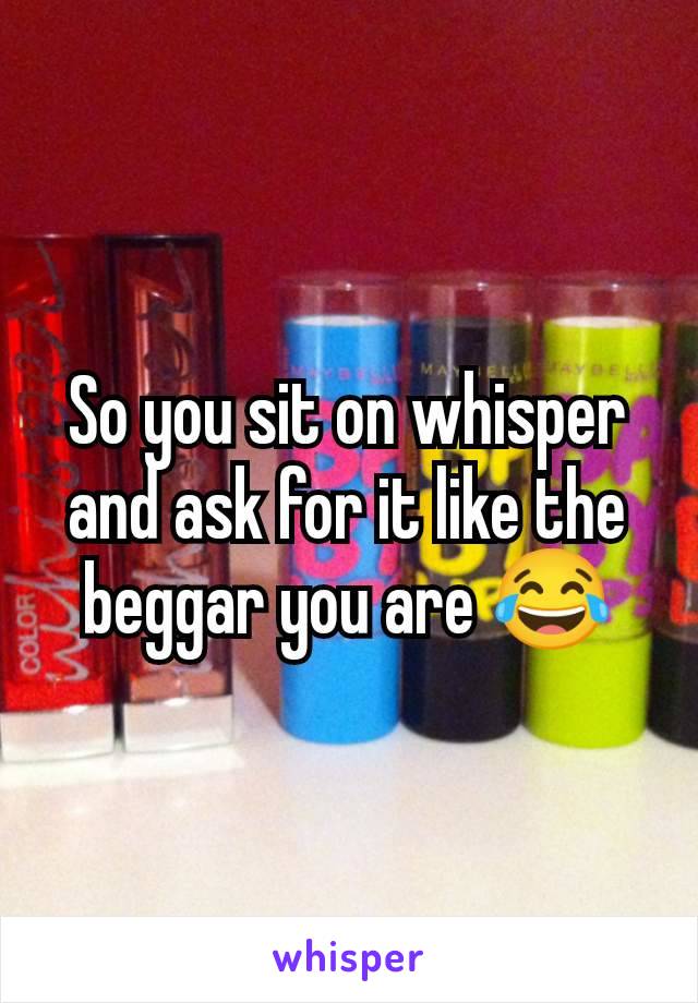 So you sit on whisper and ask for it like the beggar you are 😂