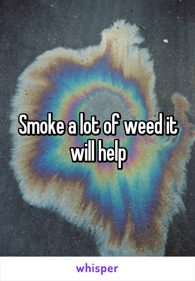 Smoke a lot of weed it will help