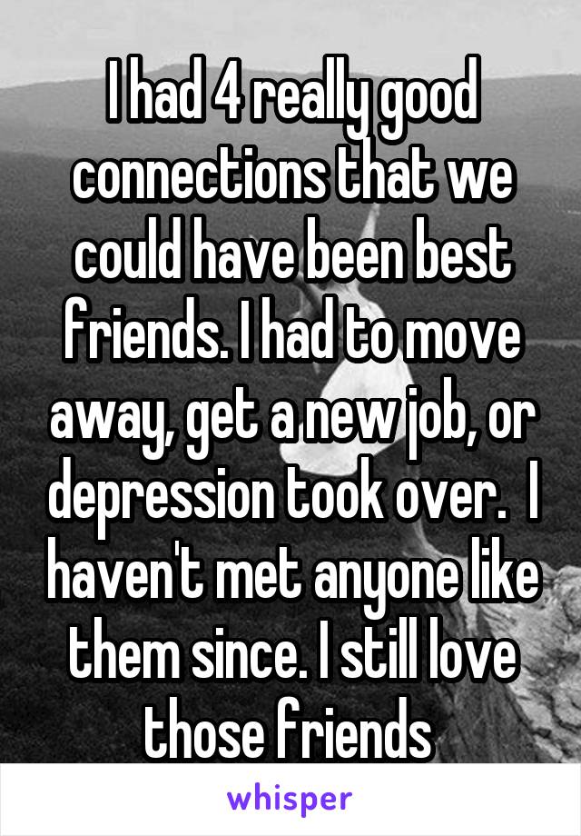 I had 4 really good connections that we could have been best friends. I had to move away, get a new job, or depression took over.  I haven't met anyone like them since. I still love those friends 