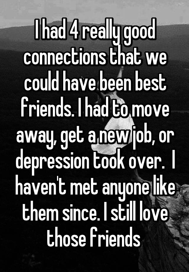 I had 4 really good connections that we could have been best friends. I had to move away, get a new job, or depression took over.  I haven't met anyone like them since. I still love those friends 