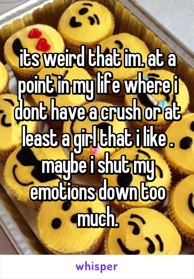 its weird that im. at a point in my life where i dont have a crush or at least a girl that i like . maybe i shut my emotions down too much.