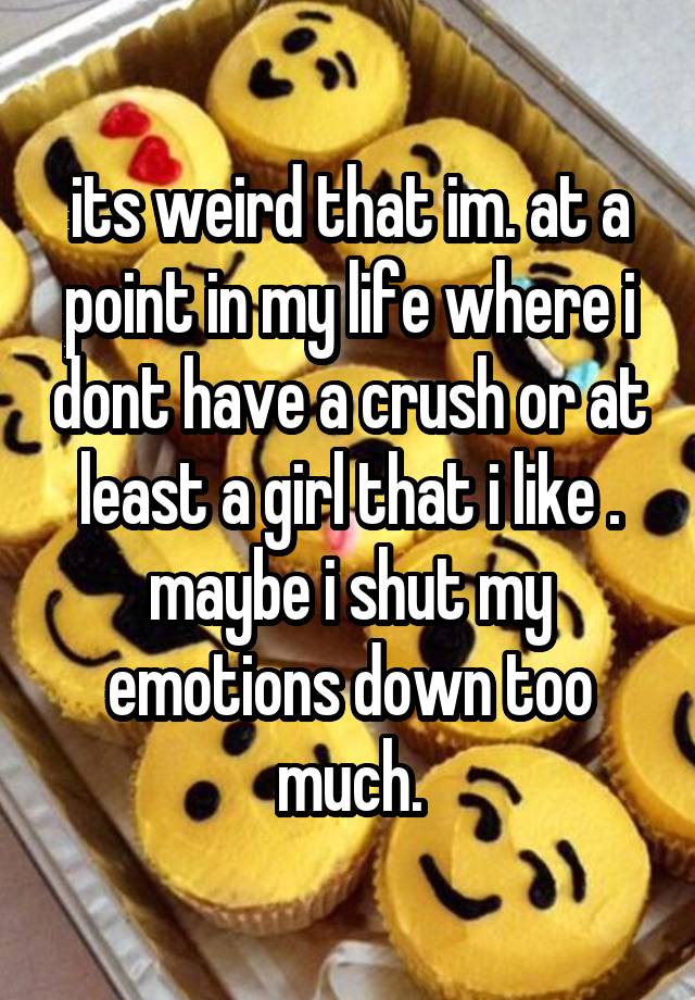 its weird that im. at a point in my life where i dont have a crush or at least a girl that i like . maybe i shut my emotions down too much.