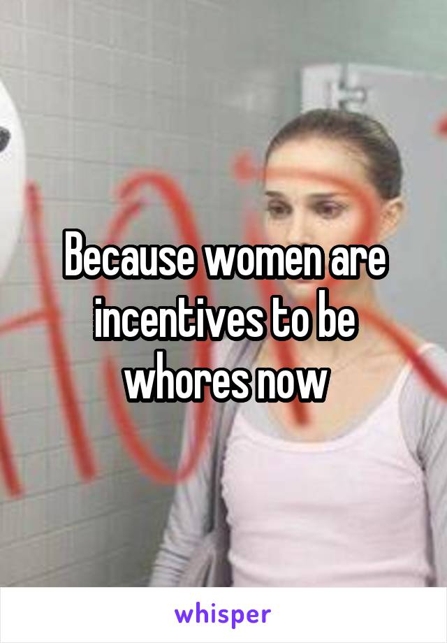 Because women are incentives to be whores now