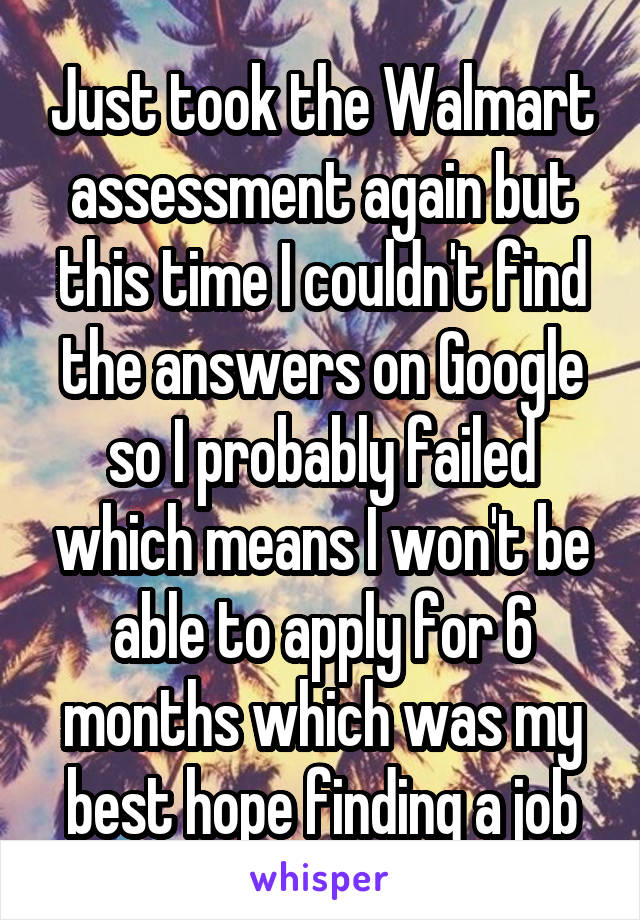 Just took the Walmart assessment again but this time I couldn't find the answers on Google so I probably failed which means I won't be able to apply for 6 months which was my best hope finding a job