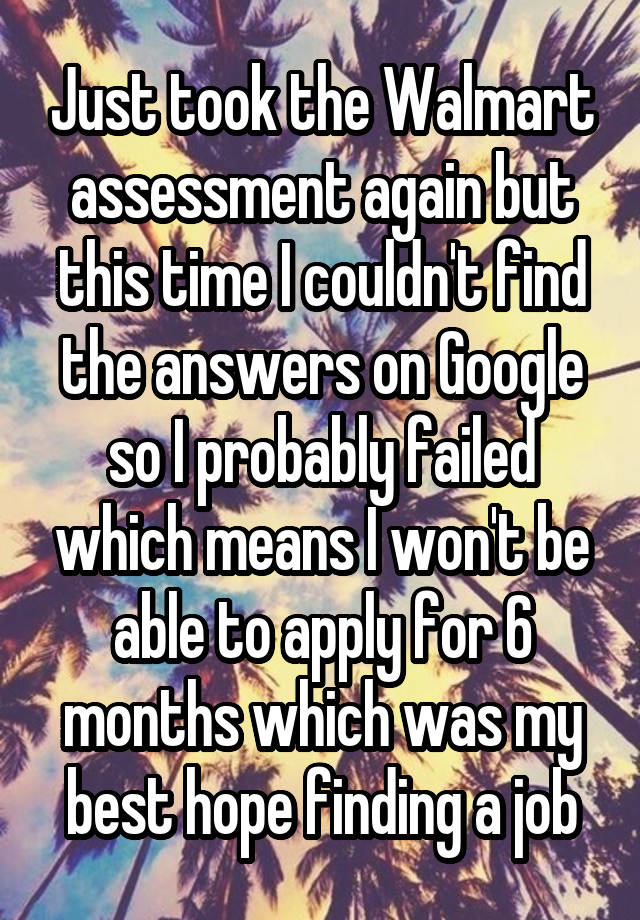 Just took the Walmart assessment again but this time I couldn't find the answers on Google so I probably failed which means I won't be able to apply for 6 months which was my best hope finding a job