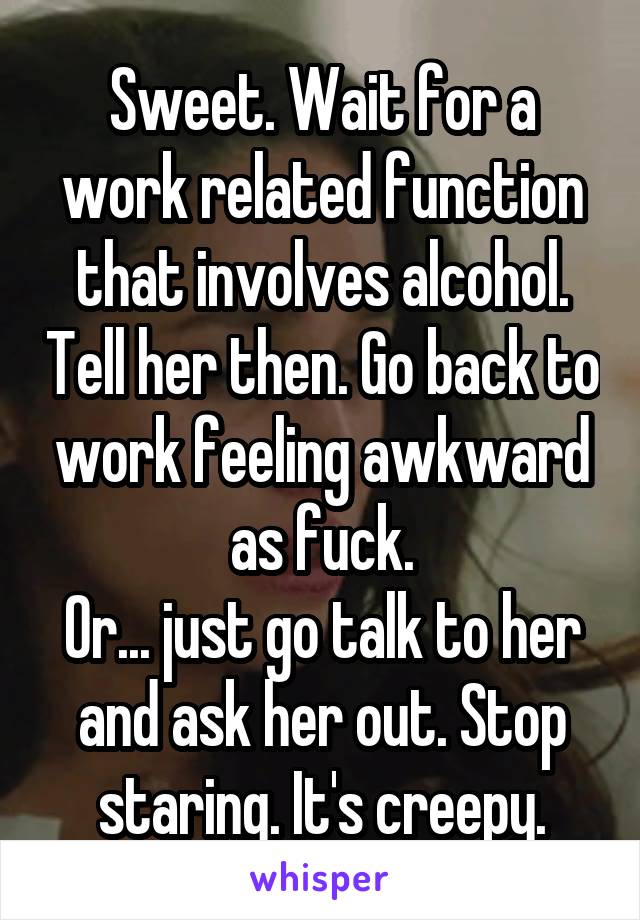 Sweet. Wait for a work related function that involves alcohol. Tell her then. Go back to work feeling awkward as fuck.
Or... just go talk to her and ask her out. Stop staring. It's creepy.