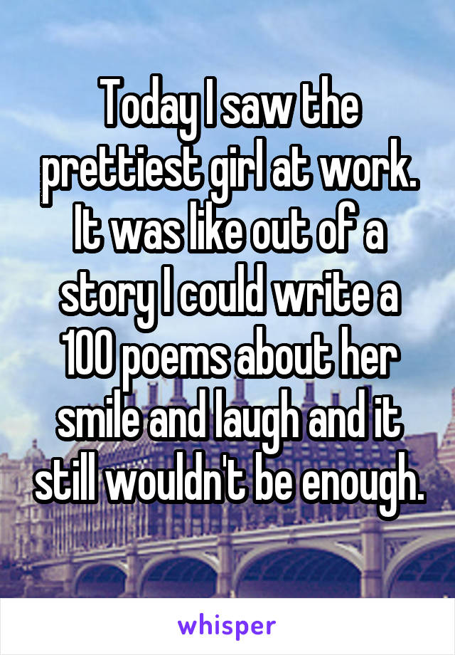 Today I saw the prettiest girl at work. It was like out of a story I could write a 100 poems about her smile and laugh and it still wouldn't be enough. 