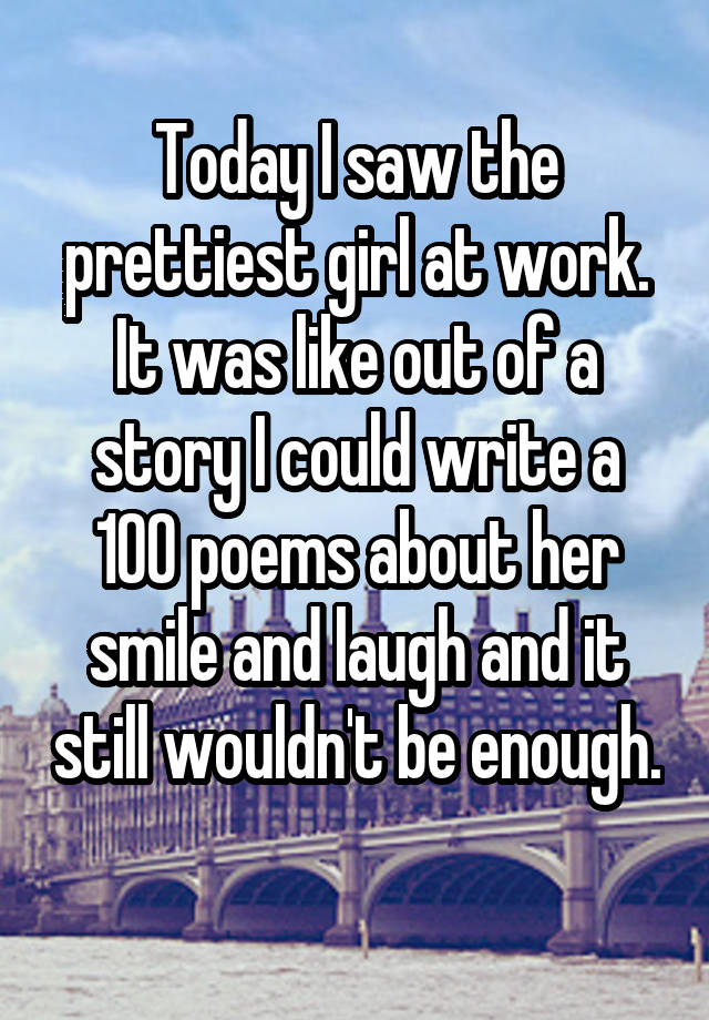 Today I saw the prettiest girl at work. It was like out of a story I could write a 100 poems about her smile and laugh and it still wouldn't be enough. 