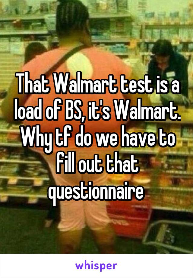 That Walmart test is a load of BS, it's Walmart. Why tf do we have to fill out that questionnaire 