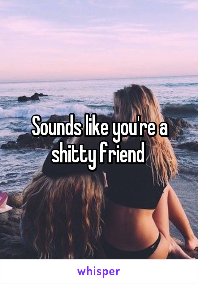 Sounds like you're a shitty friend 