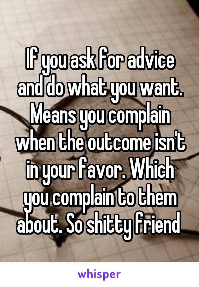 If you ask for advice and do what you want. Means you complain when the outcome isn't in your favor. Which you complain to them about. So shitty friend 