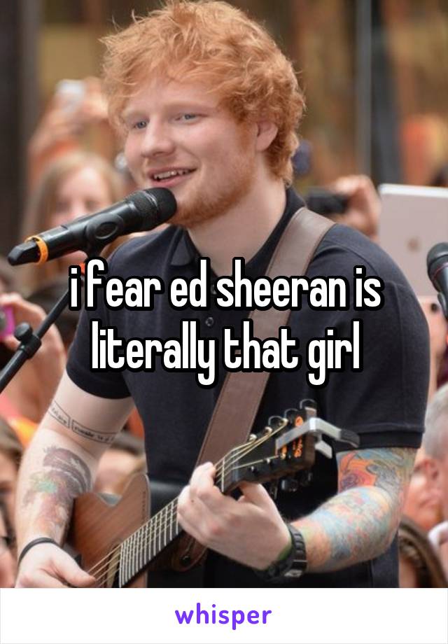 i fear ed sheeran is literally that girl
