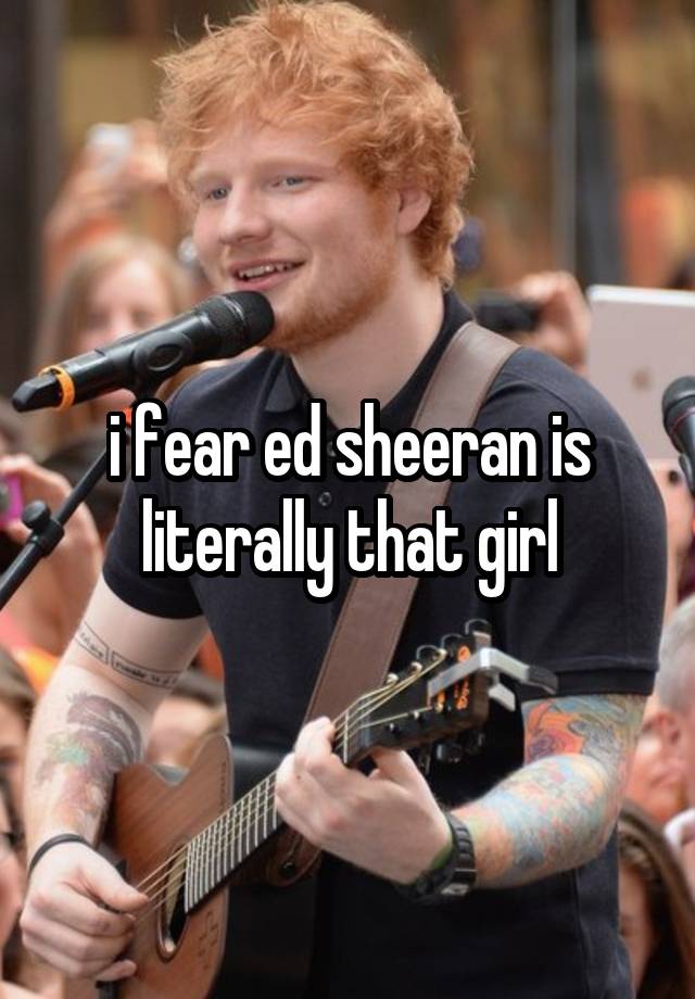 i fear ed sheeran is literally that girl