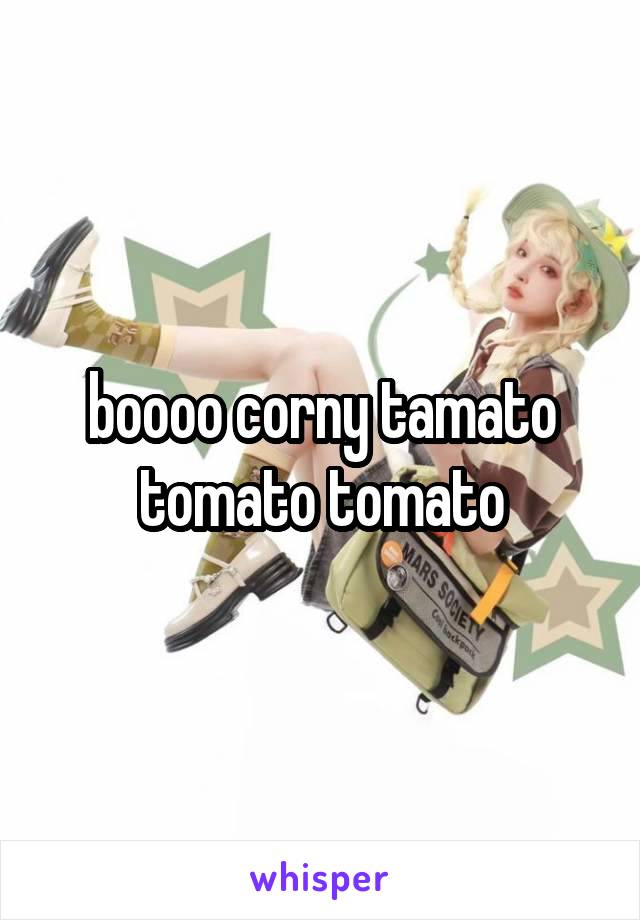 boooo corny tamato tomato tomato