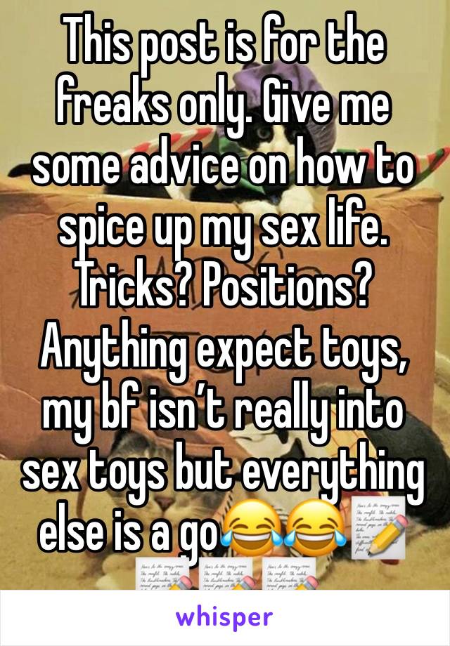 This post is for the freaks only. Give me some advice on how to spice up my sex life. Tricks? Positions? Anything expect toys, my bf isn’t really into sex toys but everything else is a go😂😂📝📝📝📝