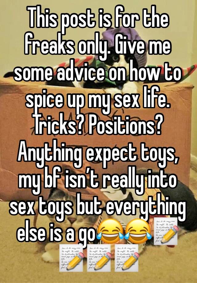 This post is for the freaks only. Give me some advice on how to spice up my sex life. Tricks? Positions? Anything expect toys, my bf isn’t really into sex toys but everything else is a go😂😂📝📝📝📝