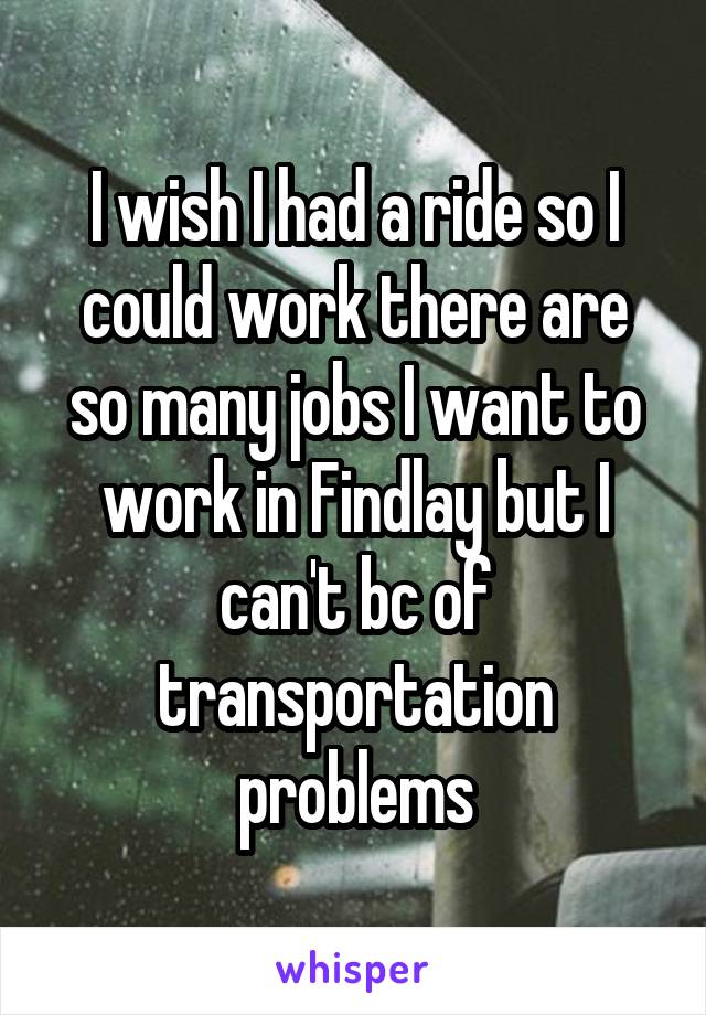 I wish I had a ride so I could work there are so many jobs I want to work in Findlay but I can't bc of transportation problems