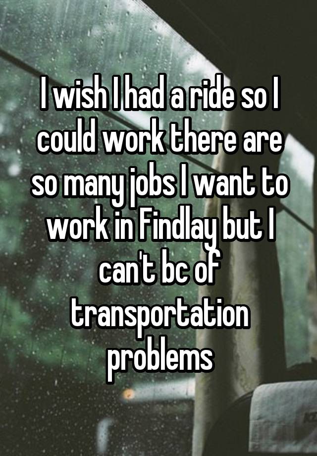 I wish I had a ride so I could work there are so many jobs I want to work in Findlay but I can't bc of transportation problems