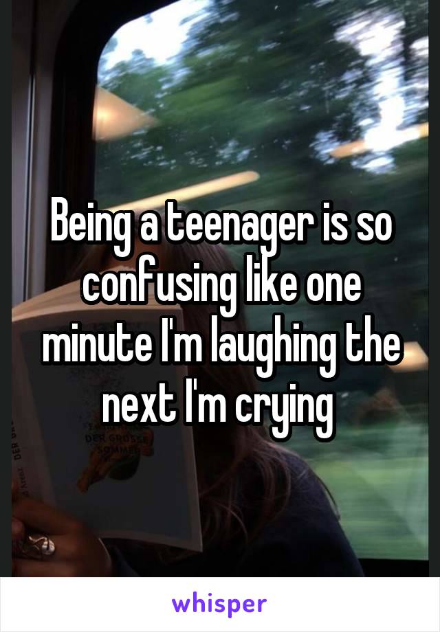 Being a teenager is so confusing like one minute I'm laughing the next I'm crying 