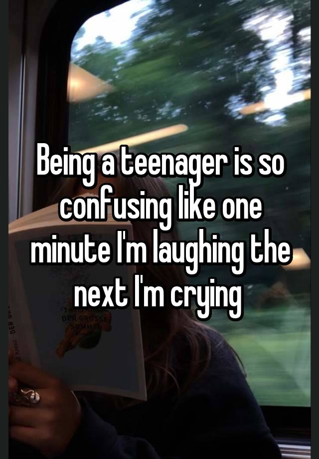 Being a teenager is so confusing like one minute I'm laughing the next I'm crying 