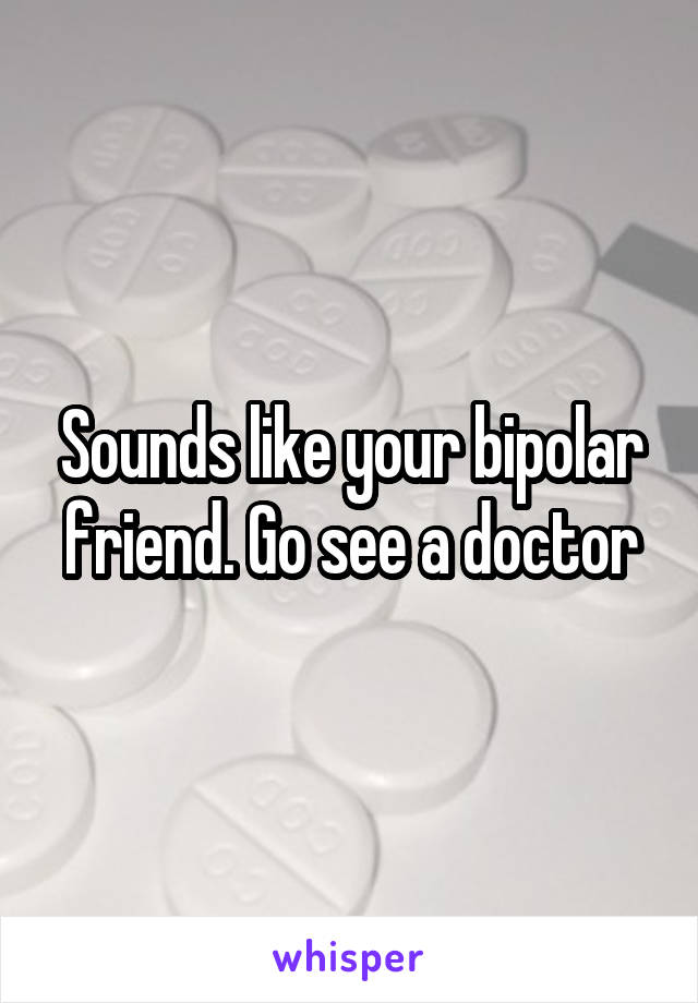 Sounds like your bipolar friend. Go see a doctor