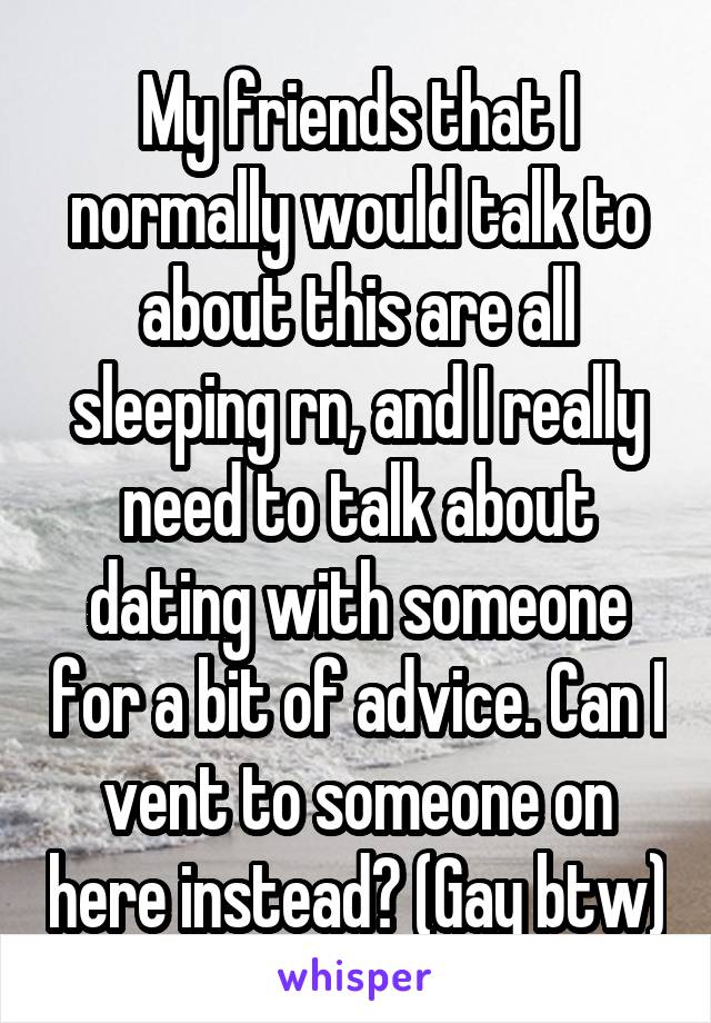 My friends that I normally would talk to about this are all sleeping rn, and I really need to talk about dating with someone for a bit of advice. Can I vent to someone on here instead? (Gay btw)