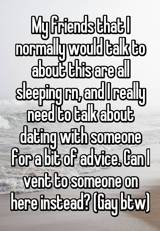 My friends that I normally would talk to about this are all sleeping rn, and I really need to talk about dating with someone for a bit of advice. Can I vent to someone on here instead? (Gay btw)