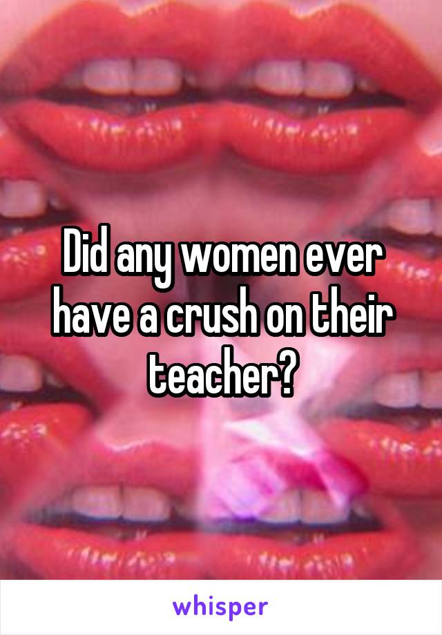 Did any women ever have a crush on their teacher?