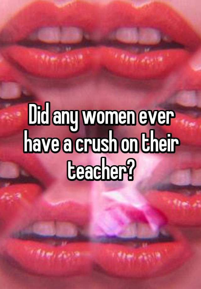 Did any women ever have a crush on their teacher?