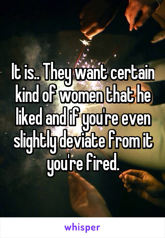 It is.. They want certain kind of women that he liked and if you're even slightly deviate from it you're fired.