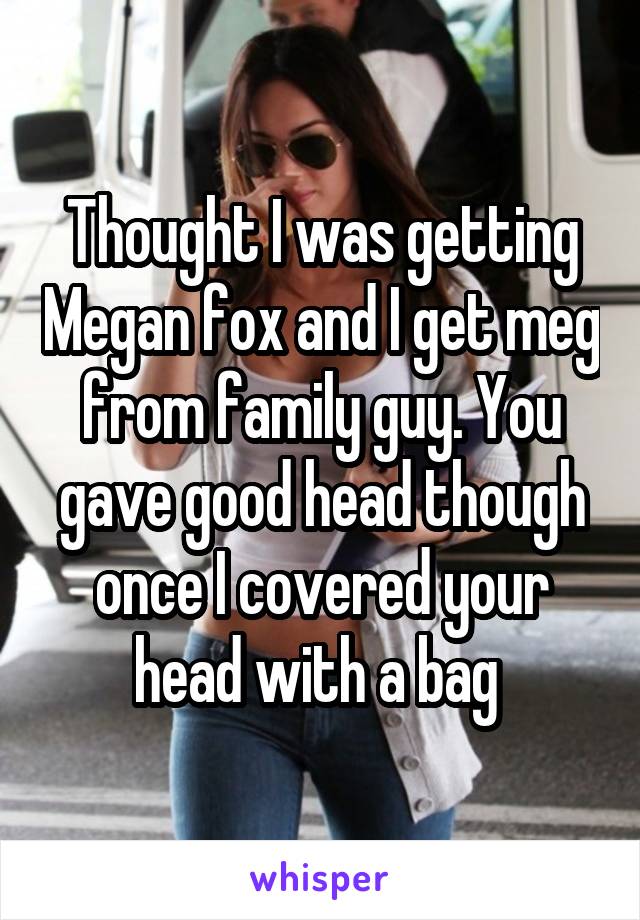 Thought I was getting Megan fox and I get meg from family guy. You gave good head though once I covered your head with a bag 