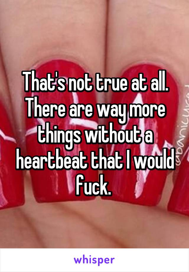 That's not true at all. There are way more things without a heartbeat that I would fuck. 