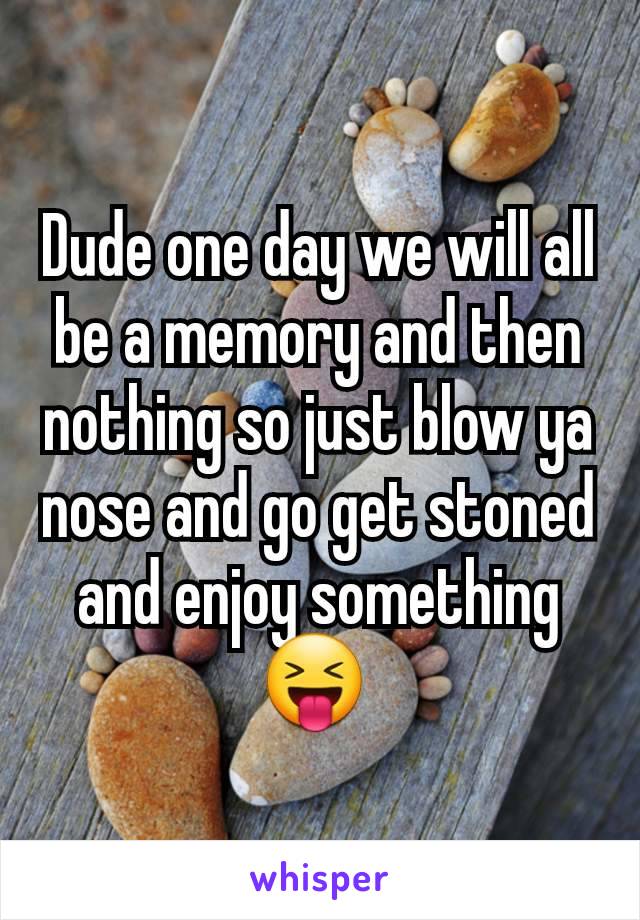 Dude one day we will all be a memory and then nothing so just blow ya nose and go get stoned and enjoy something 😝 