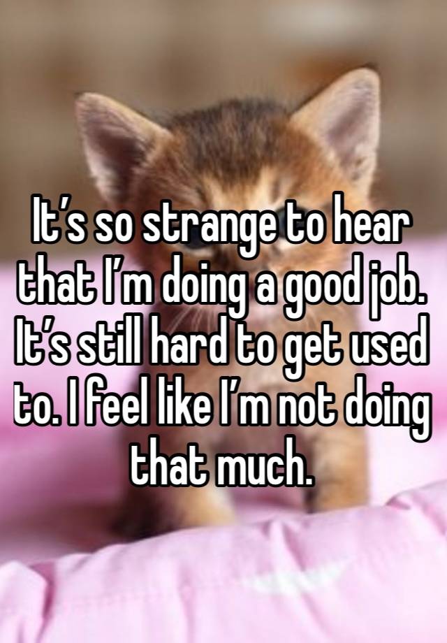 It’s so strange to hear that I’m doing a good job. It’s still hard to get used to. I feel like I’m not doing that much.