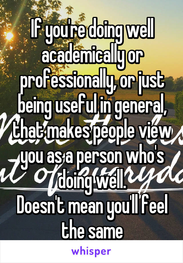 If you're doing well academically or professionally, or just being useful in general, that makes people view you as a person who's doing well.
Doesn't mean you'll feel the same