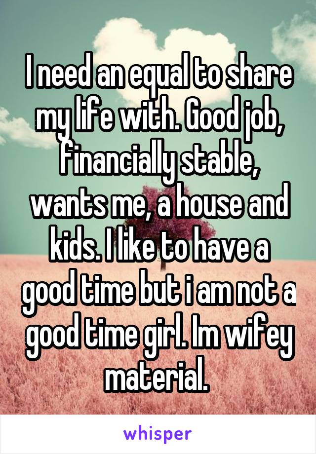 I need an equal to share my life with. Good job, financially stable, wants me, a house and kids. I like to have a good time but i am not a good time girl. Im wifey material. 