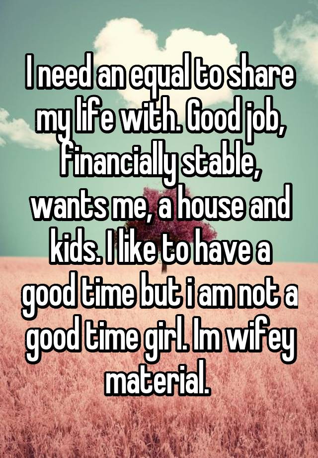 I need an equal to share my life with. Good job, financially stable, wants me, a house and kids. I like to have a good time but i am not a good time girl. Im wifey material. 