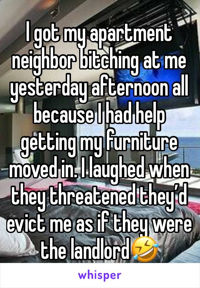 I got my apartment neighbor bitching at me yesterday afternoon all because I had help getting my furniture moved in. I laughed when they threatened they’d evict me as if they were the landlord🤣