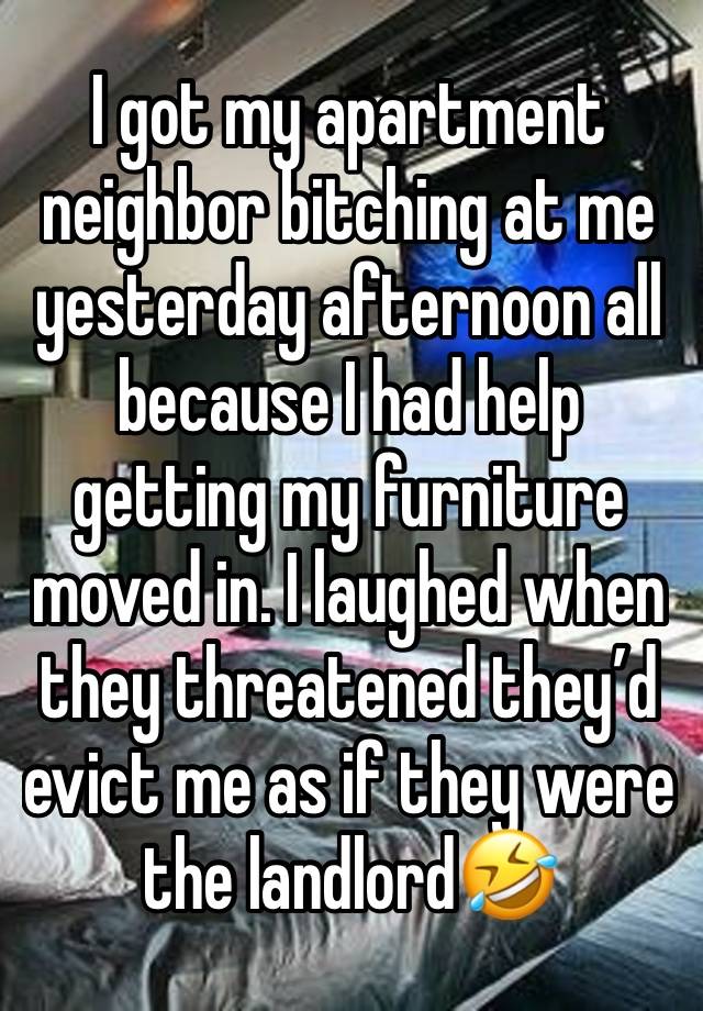 I got my apartment neighbor bitching at me yesterday afternoon all because I had help getting my furniture moved in. I laughed when they threatened they’d evict me as if they were the landlord🤣