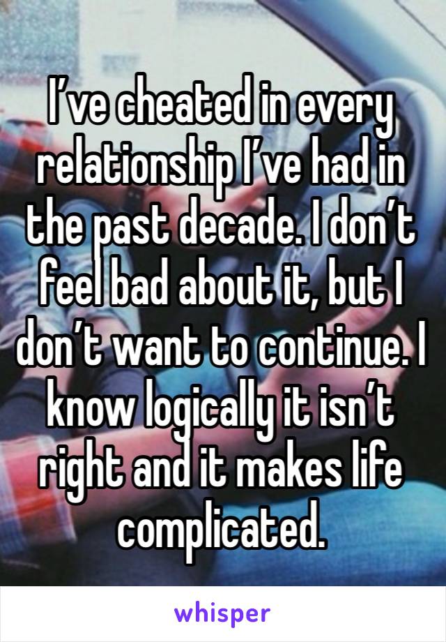 I’ve cheated in every relationship I’ve had in the past decade. I don’t feel bad about it, but I don’t want to continue. I know logically it isn’t right and it makes life complicated.