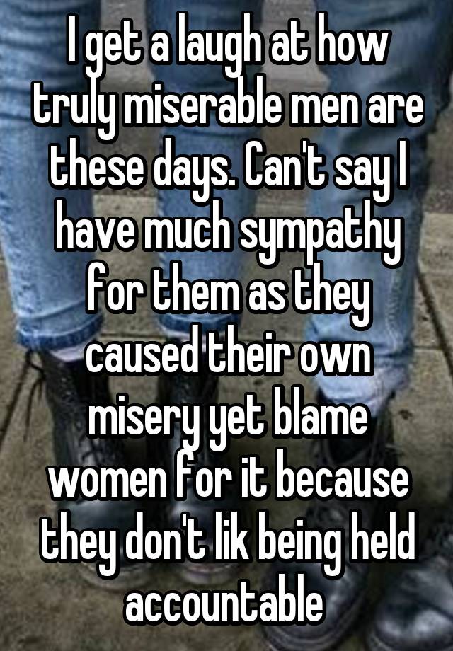 I get a laugh at how truly miserable men are these days. Can't say I have much sympathy for them as they caused their own misery yet blame women for it because they don't lik being held accountable 