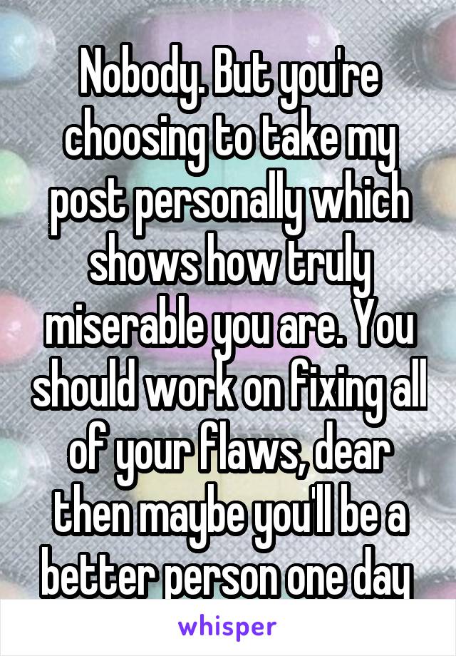 Nobody. But you're choosing to take my post personally which shows how truly miserable you are. You should work on fixing all of your flaws, dear then maybe you'll be a better person one day 