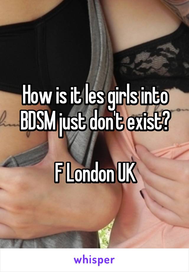 How is it les girls into BDSM just don't exist?

F London UK