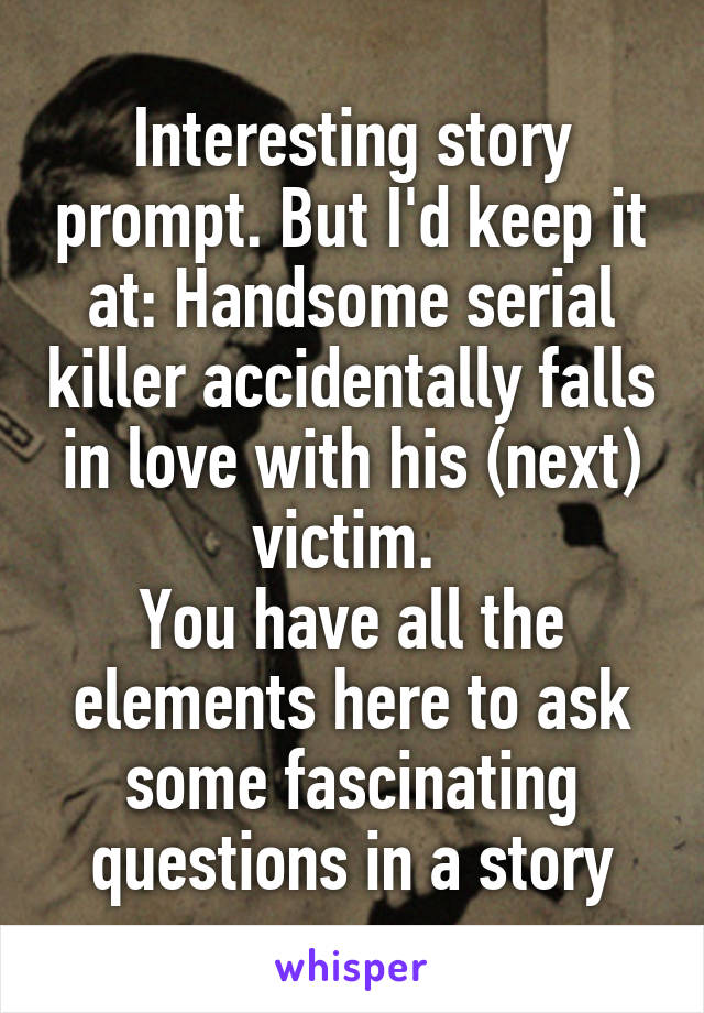 Interesting story prompt. But I'd keep it at: Handsome serial killer accidentally falls in love with his (next) victim. 
You have all the elements here to ask some fascinating questions in a story