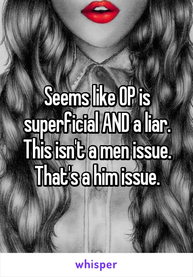 Seems like OP is superficial AND a liar. This isn't a men issue. That's a him issue.