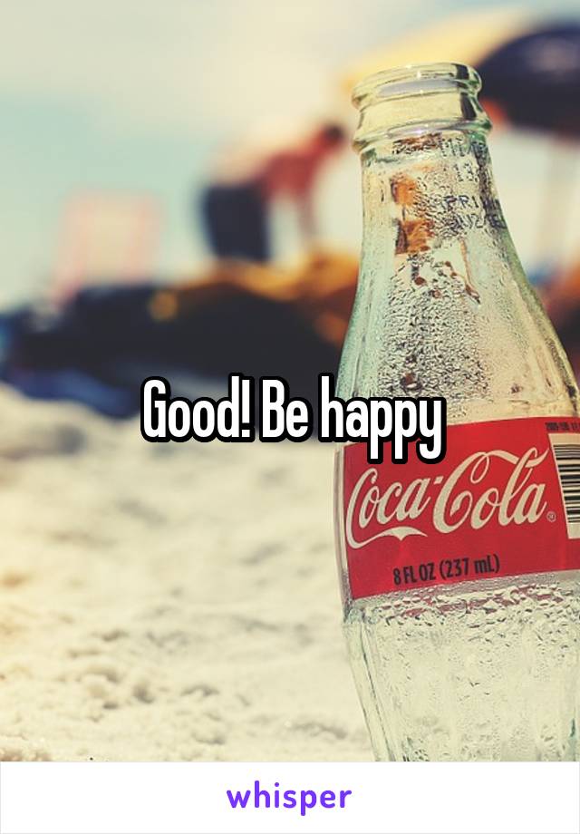 Good! Be happy