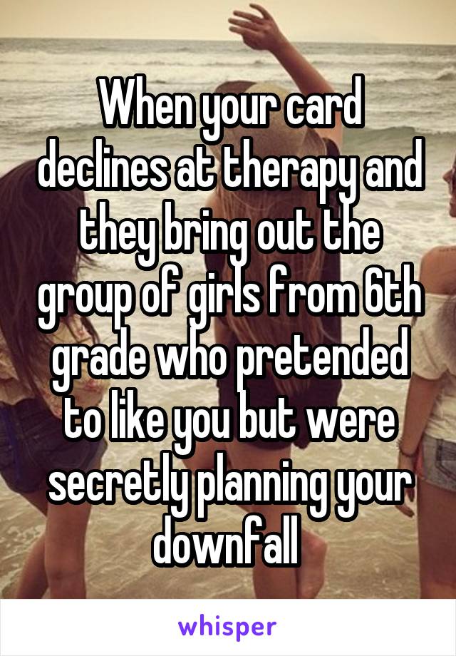 When your card declines at therapy and they bring out the group of girls from 6th grade who pretended to like you but were secretly planning your downfall 