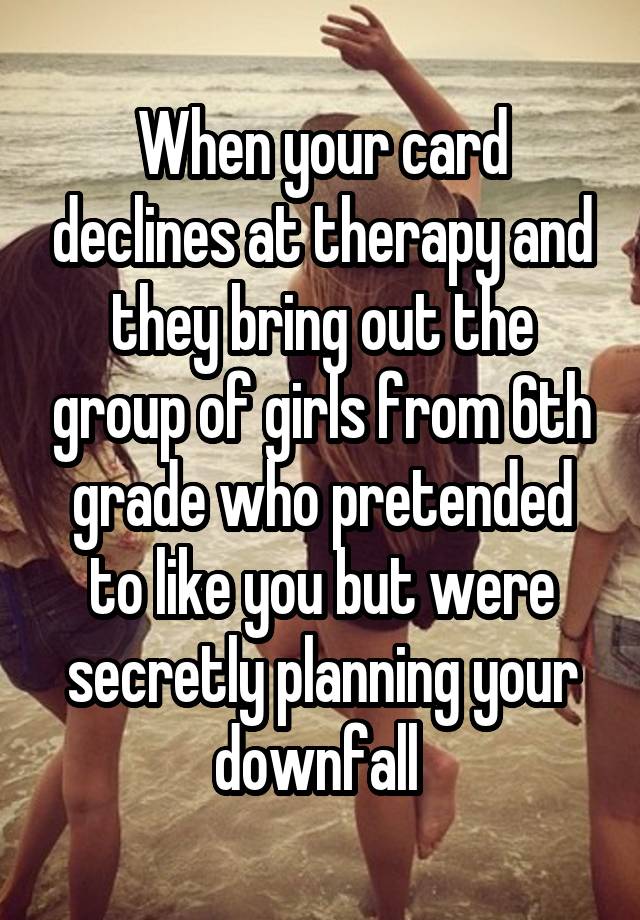 When your card declines at therapy and they bring out the group of girls from 6th grade who pretended to like you but were secretly planning your downfall 