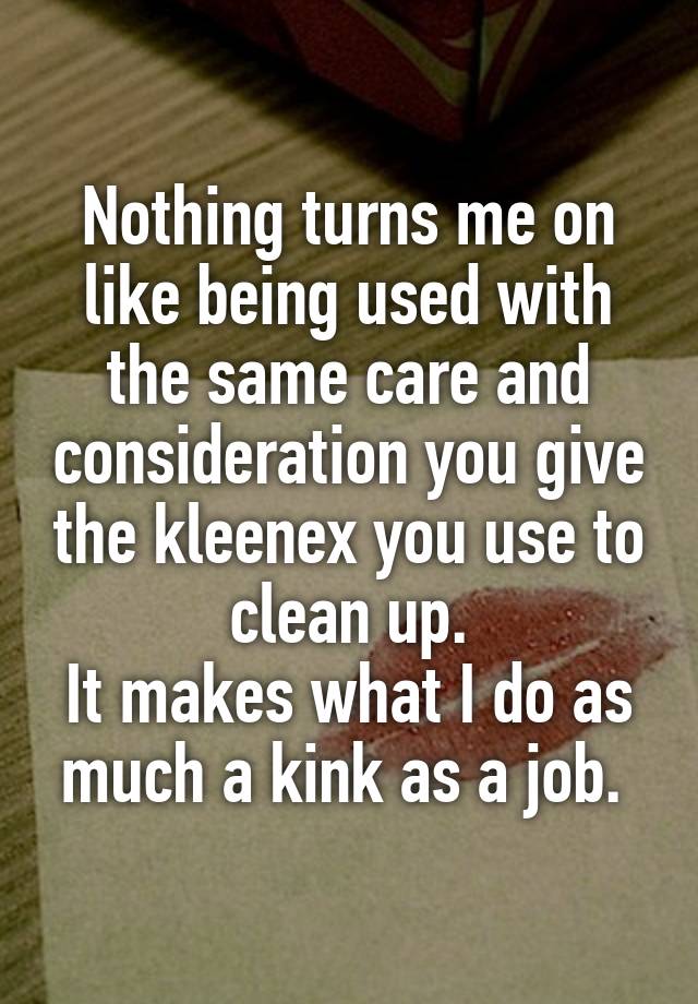 Nothing turns me on like being used with the same care and consideration you give the kleenex you use to clean up.
It makes what I do as much a kink as a job. 